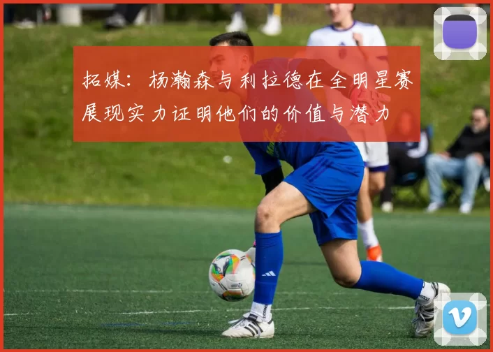 拓媒:杨瀚森与利拉德在全明星赛展现实力证明他们的价值与潜力