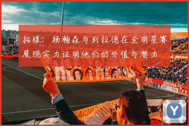 拓媒:杨瀚森与利拉德在全明星赛展现实力证明他们的价值与潜力