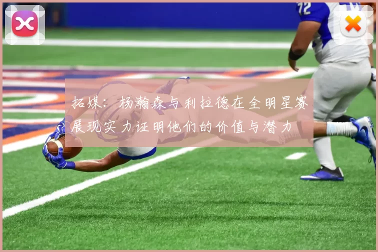 拓媒:杨瀚森与利拉德在全明星赛展现实力证明他们的价值与潜力