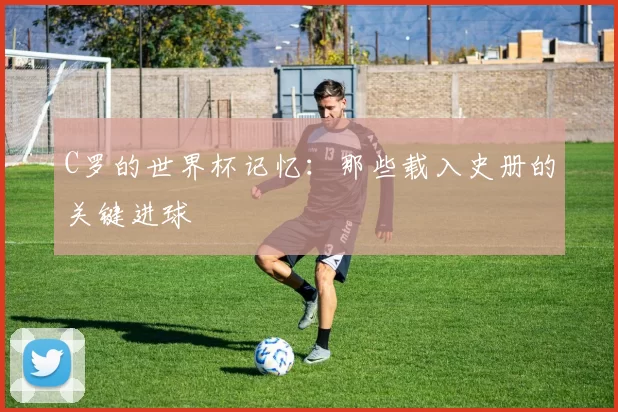 C罗的世界杯记忆:那些载入史册的关键进球
