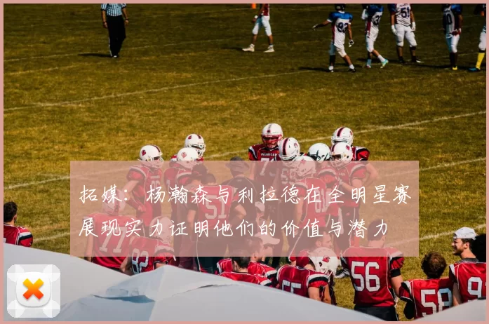 拓媒：杨瀚森与利拉德在全明星赛展现实力证明他们的价值与潜力