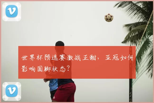 世界杯预选赛激战正酣,亚冠如何影响国脚状态?