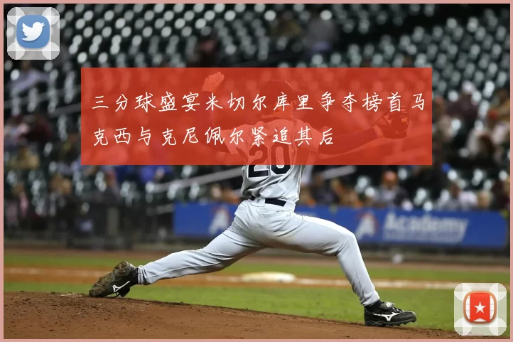 三分球盛宴米切尔库里争夺榜首马克西与克尼佩尔紧追其后