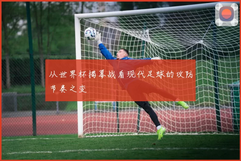 从世界杯揭幕战看现代足球的攻防节奏之变