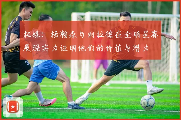 拓媒:杨瀚森与利拉德在全明星赛展现实力证明他们的价值与潜力