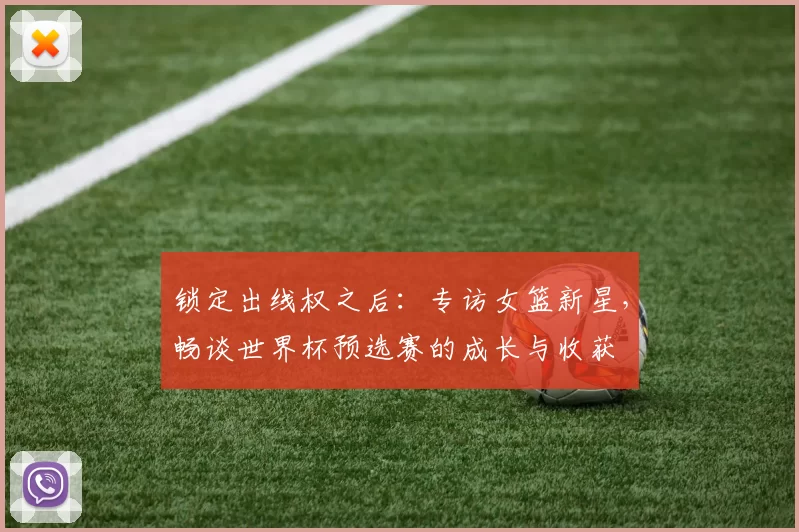 锁定出线权之后:专访女篮新星,畅谈世界杯预选赛的成长与收获