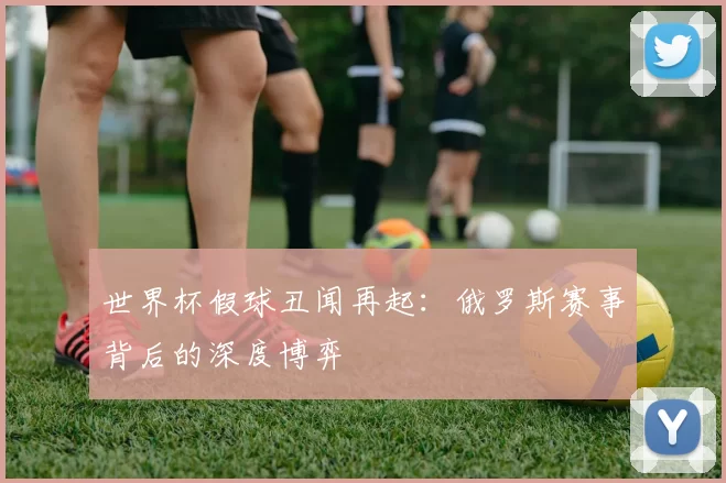 世界杯假球丑闻再起:俄罗斯赛事背后的深度博弈