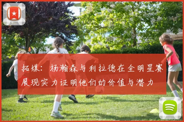 拓媒：杨瀚森与利拉德在全明星赛展现实力证明他们的价值与潜力