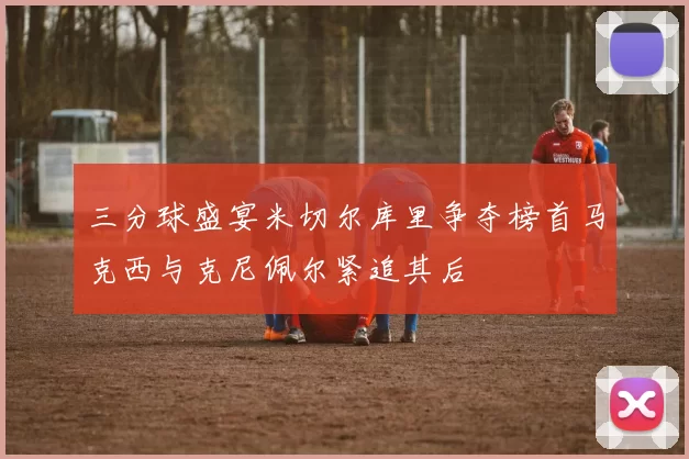 三分球盛宴米切尔库里争夺榜首马克西与克尼佩尔紧追其后