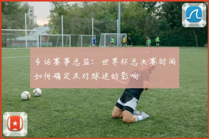 专访赛事总监：世界杯总决赛时间如何确定及对球迷的影响