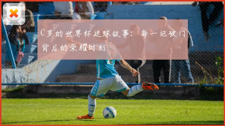 C罗的世界杯进球故事:每一记破门背后的荣耀时刻