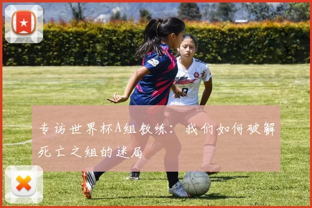 专访世界杯A组教练：我们如何破解死亡之组的迷局