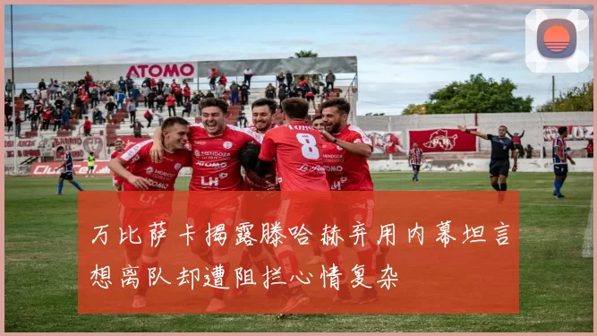 万比萨卡揭露滕哈赫弃用内幕坦言想离队却遭阻拦心情复杂