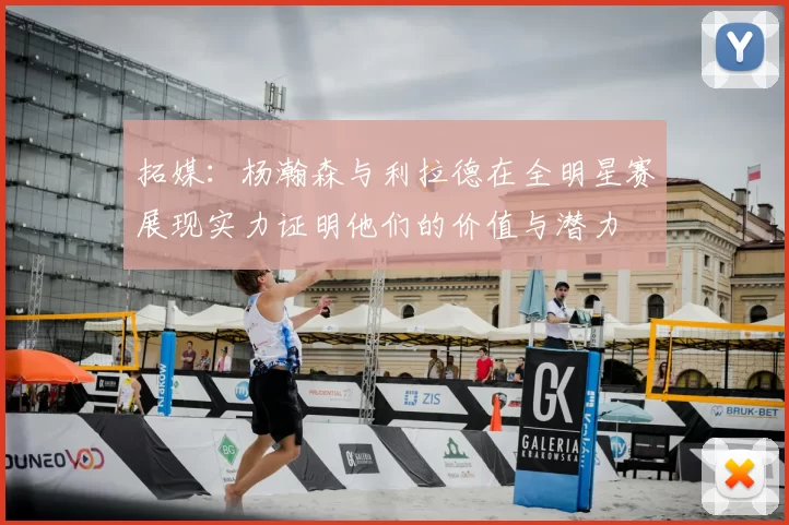 拓媒:杨瀚森与利拉德在全明星赛展现实力证明他们的价值与潜力