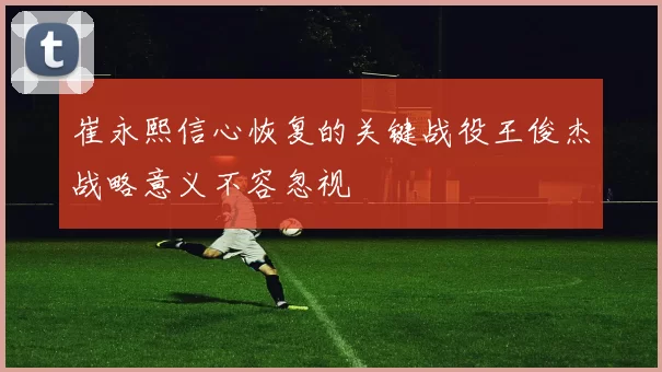 崔永熙信心恢复的关键战役王俊杰战略意义不容忽视