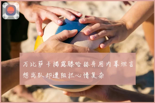 万比萨卡揭露滕哈赫弃用内幕坦言想离队却遭阻拦心情复杂