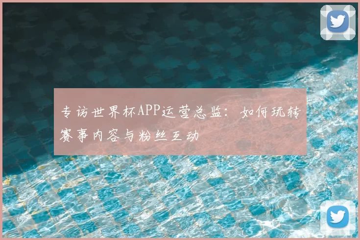 专访世界杯APP运营总监：如何玩转赛事内容与粉丝互动