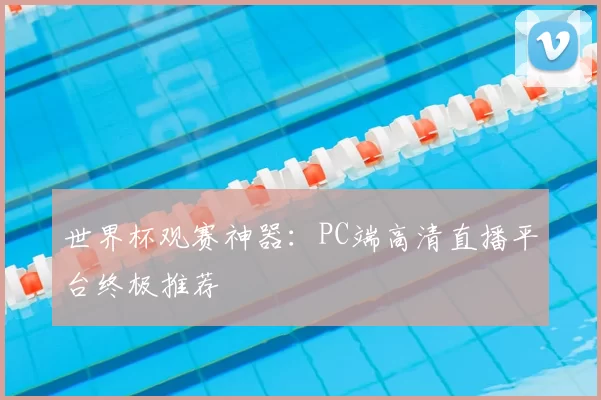 世界杯观赛神器：PC端高清直播平台终极推荐