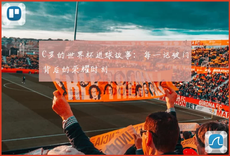 C罗的世界杯进球故事：每一记破门背后的荣耀时刻