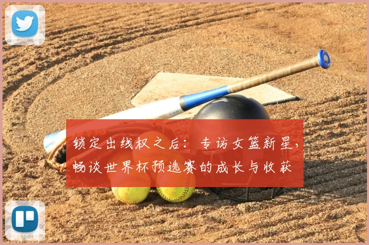 锁定出线权之后:专访女篮新星,畅谈世界杯预选赛的成长与收获