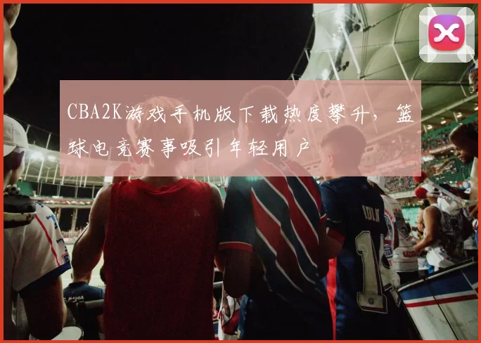 CBA2K游戏手机版下载热度攀升，篮球电竞赛事吸引年轻用户