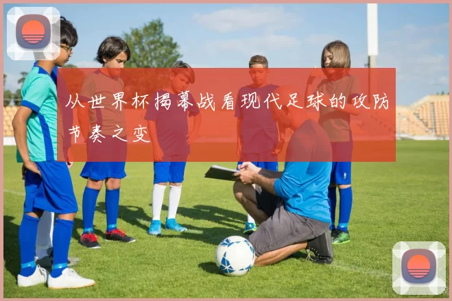 从世界杯揭幕战看现代足球的攻防节奏之变