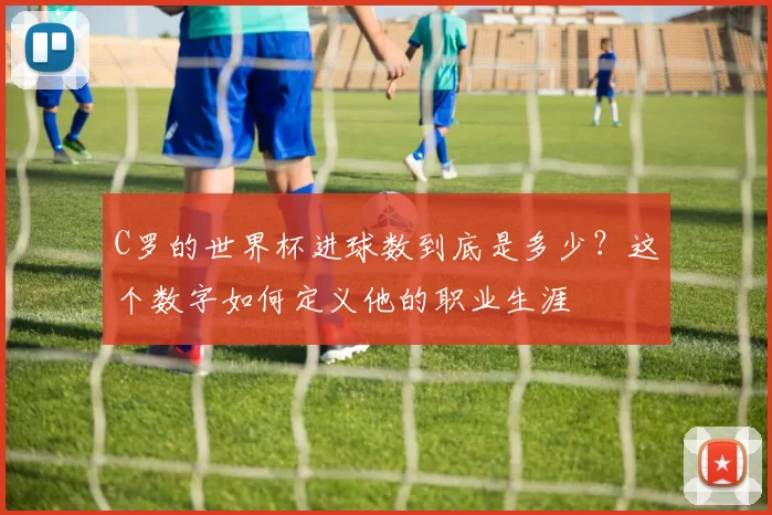 C罗的世界杯进球数到底是多少?这个数字如何定义他的职业生涯