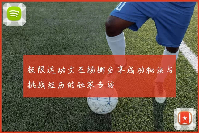 极限运动女王杨娜分享成功秘诀与挑战经历的独家专访
