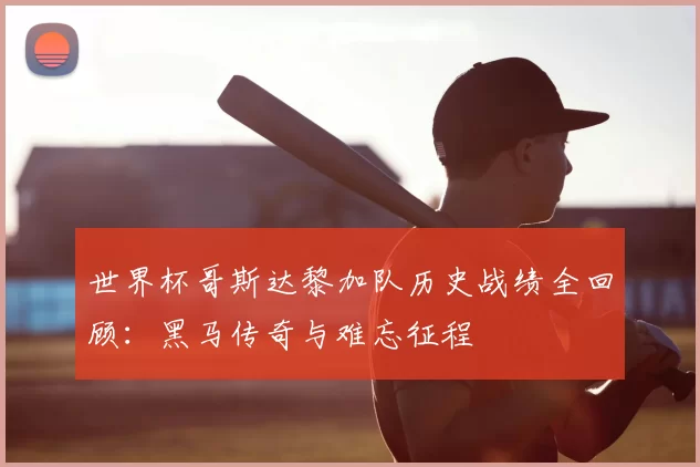 世界杯哥斯达黎加队历史战绩全回顾:黑马传奇与难忘征程