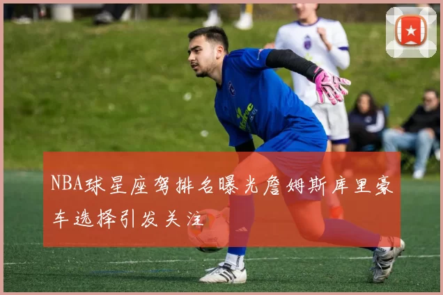NBA球星座驾排名曝光詹姆斯库里豪车选择引发关注