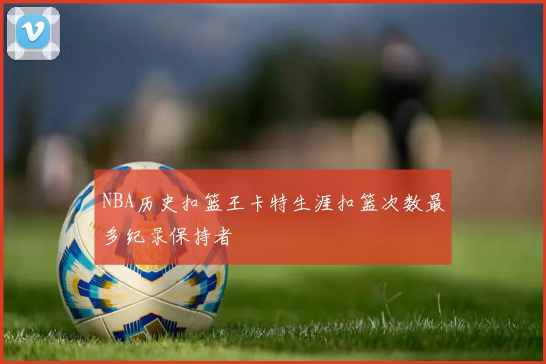 NBA历史扣篮王卡特生涯扣篮次数最多纪录保持者