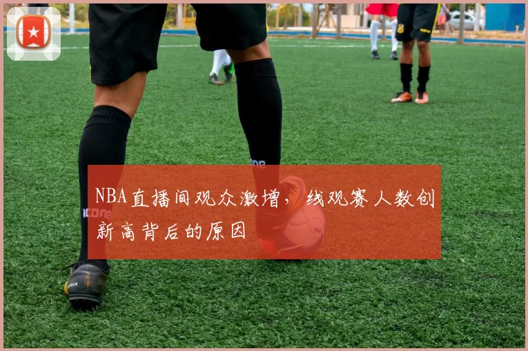 NBA直播间观众激增，线观赛人数创新高背后的原因