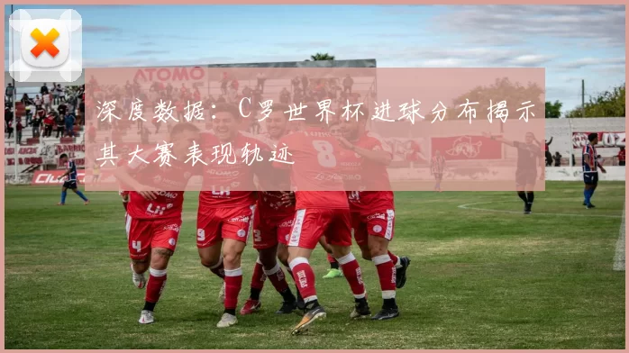 深度数据：C罗世界杯进球分布揭示其大赛表现轨迹