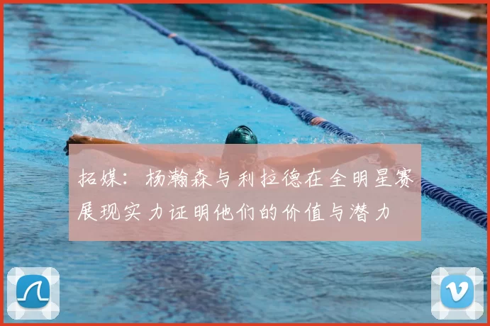 拓媒：杨瀚森与利拉德在全明星赛展现实力证明他们的价值与潜力