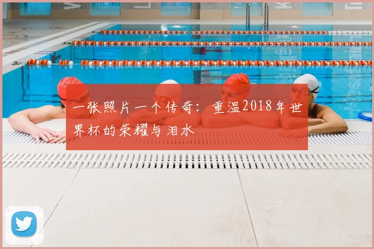 一张照片一个传奇:重温2018年世界杯的荣耀与泪水