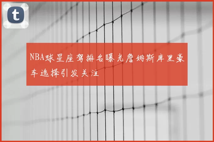 NBA球星座驾排名曝光詹姆斯库里豪车选择引发关注