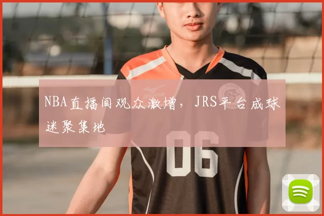 NBA直播间观众激增,JRS平台成球迷聚集地