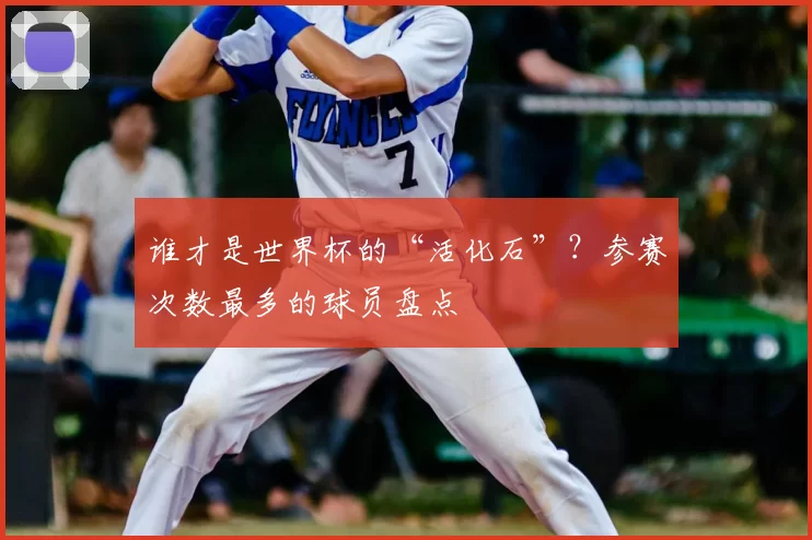谁才是世界杯的“活化石”?参赛次数最多的球员盘点