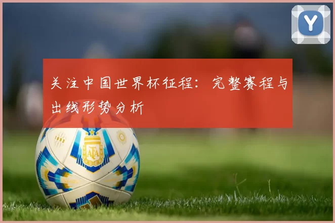 关注中国世界杯征程:完整赛程与出线形势分析