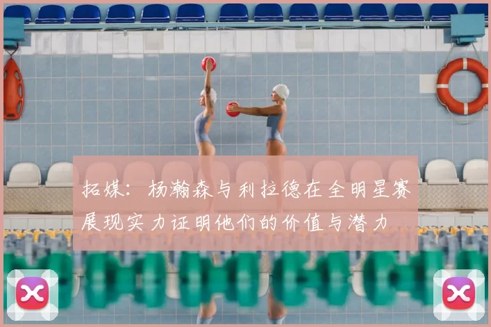 拓媒:杨瀚森与利拉德在全明星赛展现实力证明他们的价值与潜力