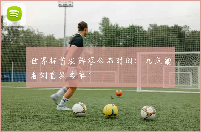 世界杯首发阵容公布时间：几点能看到首发名单？