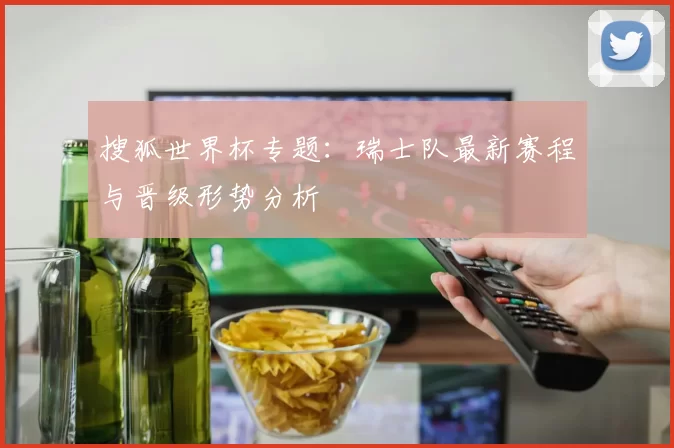 搜狐世界杯专题:瑞士队最新赛程与晋级形势分析