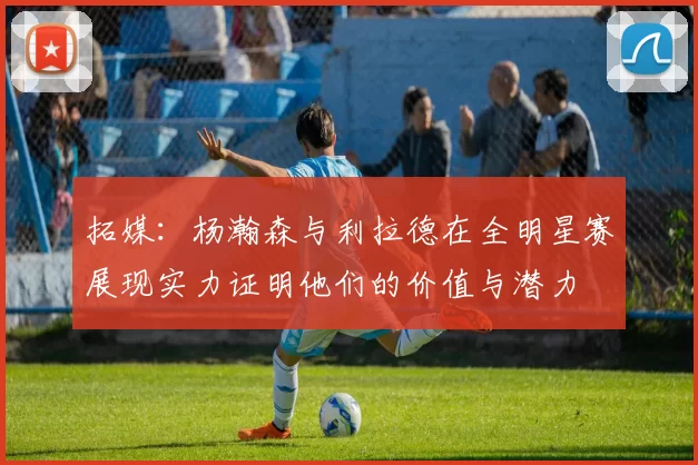 拓媒：杨瀚森与利拉德在全明星赛展现实力证明他们的价值与潜力