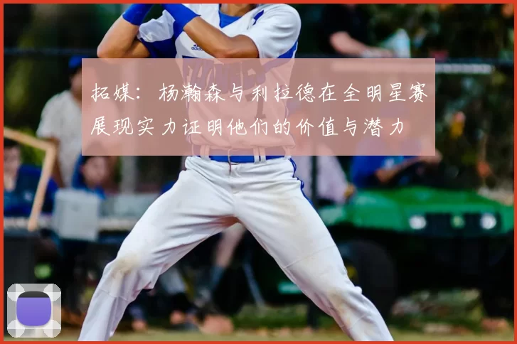 拓媒：杨瀚森与利拉德在全明星赛展现实力证明他们的价值与潜力