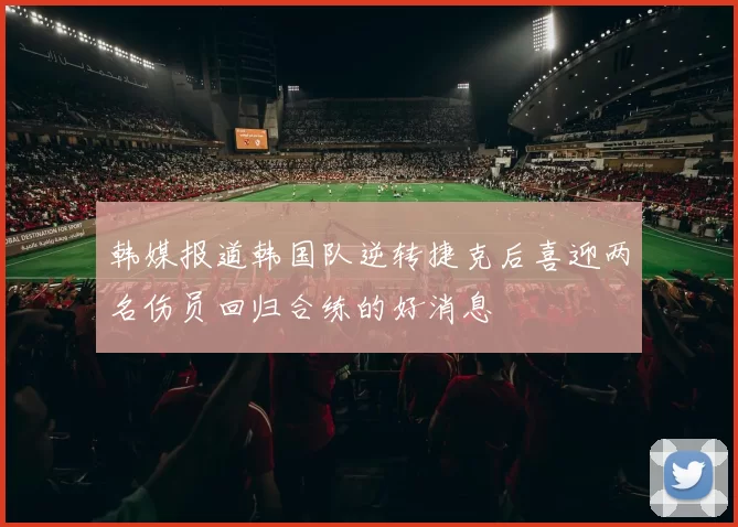 韩媒报道韩国队逆转捷克后喜迎两名伤员回归合练的好消息
