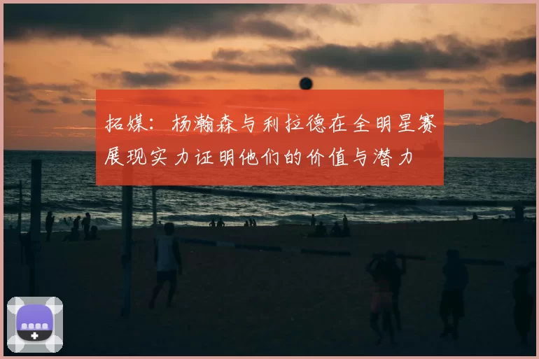 拓媒:杨瀚森与利拉德在全明星赛展现实力证明他们的价值与潜力