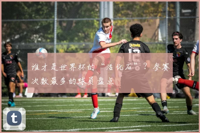 谁才是世界杯的“活化石”?参赛次数最多的球员盘点