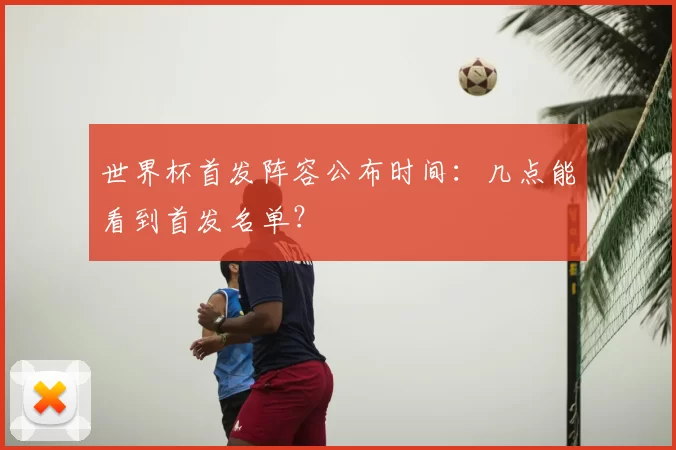 世界杯首发阵容公布时间：几点能看到首发名单？