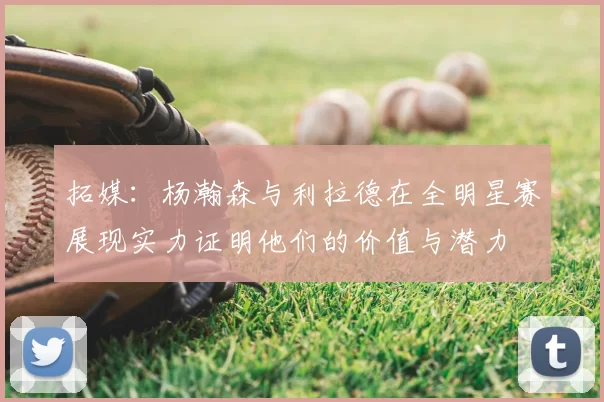 拓媒：杨瀚森与利拉德在全明星赛展现实力证明他们的价值与潜力
