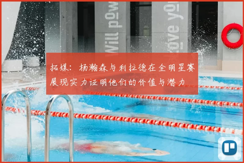 拓媒：杨瀚森与利拉德在全明星赛展现实力证明他们的价值与潜力
